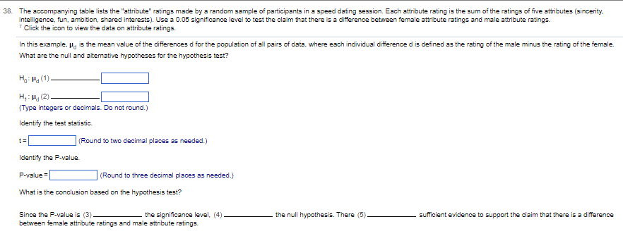 38. The accompanying table lists the "attribute" ratings made by a random sample of participants in a speed dating session. Each attribute rating is the sum of the ratings of five attributes (sincerity.
intelligence, fun, ambition, shared interests). Use a 0.05 significance level to test the claim that there is a difference between female attribute ratings and male attribute ratings.
7 Click the icon to view the data on attribute ratings.
In this example, " is the mean value of the differences d for the population of all pairs of data, where each individual difference d is defined as the rating of the male minus the rating of the female.
What are the null and alternative hypotheses for the hypothesis test?
H₂Hg (1).
H₂H (2).
(Type integers or decimals. Do not round.)
Identify the test statistic.
t=
(Round to two decimal places as needed.)
Identify the P-value.
P-value=
(Round to three decimal places as needed.)
What is the conclusion based on the hypothesis test?
Since the P-value is (3).
between female attribute ratings and male attribute ratings.
the significance level, (4)
the null hypothesis. There (5)
sufficient evidence to support the claim that there is a difference