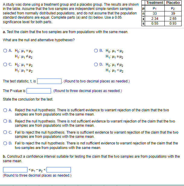 A study was done using a treatment group and a placebo group. The results are shown
in the table. Assume that the two samples are independent simple random samples
selected from normally distributed populations, and do not assume that the population
standard deviations are equal. Complete parts (a) and (b) below. Use a 0.05
significance level for both parts.
a. Test the claim that the two samples are from populations with the same mean.
What are the null and alternative hypotheses?
OA. Ho: M₁ =H₂
H₁ H₁ H₂
OC. H₂: H₁ =H₂
H₁: H₁ H₂
The test statistic, t, is
The P-value is
State the conclusion for the test.
OB. Ho: H₁ H₂
H₁: Hy ²H₂
O D. H₂: H₁ H₂
H₁ H₁ H₂
(Round to two decimal places as needed.)
(Round to three decimal places as needed.)
|μ
n
S
Treatment Placebo
H₁
33
2.34
0.55
O A. Reject the null hypothesis. There is sufficient evidence to warrant rejection of the claim that the two
samples are from populations with the same mean.
<H₁-H₂
(Round to three decimal places as needed.)
H₂
39
2.65
0.93
B. Reject the null hypothesis. There is not sufficient evidence to warrant rejection of the claim that the two
samples are from populations with the same mean.
O C.
Fail to reject the null hypothesis. There is sufficient evidence to warrant rejection of the claim that the two
samples are from populations with the same mean.
O D.
Fail to reject the null hypothesis. There is not sufficient evidence to warrant rejection of the claim that the
two samples are from populations with the same mean.
b. Construct a confidence interval suitable for testing the claim that the two samples are from populations with the
same mean.