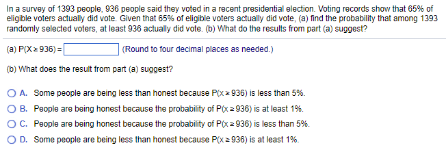 In a survey of 1393 people, 936 people said they voted in a recent presidential election. Voting records show that 65% of
eligible voters actually did vote. Given that 65% of eligible voters actually did vote, (a) find the probability that among 1393
randomly selected voters, at least 936 actually did vote. (b) What do the results from part (a) suggest?
(a) P(X≥ 936) =
(Round to four decimal places as needed.)
(b) What does the result from part (a) suggest?
O A.
O B.
Some people are being less than honest because P(x ≥ 936) is less than 5%.
People are being honest because the probability of P(x ≥ 936) is at least 1%.
People are being honest because the probability of P(x ≥ 936) is less than 5%.
D. Some people are being less than honest because P(x ≥ 936) is at least 1%.
O C.