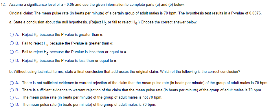 12. Assume a significance level of a = 0.05 and use the given information to complete parts (a) and (b) below.
Original claim: The mean pulse rate (in beats per minute) of a certain group of adult males is 70 bpm. The hypothesis test results in a P-value of 0.0076.
a. State a conclusion about the null hypothesis. (Reject Ho or fail to reject Ho.) Choose the correct answer below.
O A. Reject H, because the P-value is greater than a
O B.
Fail to reject Ho because the P-value is greater than α.
O C.
Fail to reject Ho because the P-value is less than or equal to a.
O D. Reject H because the P-value is less than or equal to α.
b. Without using technical terms, state a final conclusion that addresses the original claim. Which of the following is the correct conclusion?
O A. There is not sufficient evidence to warrant rejection of the claim that the mean pulse rate (in beats per minute) of the group of adult males is 70 bpm.
OB. There is sufficient evidence to warrant rejection of the claim that the mean pulse rate (in beats per minute) of the group of adult males is 70 bpm.
C. The mean pulse rate (in beats per minute) of the group of adult males is not 70 bpm.
D. The mean pulse rate (in beats per minute) of the group of adult males is 70 bpm.