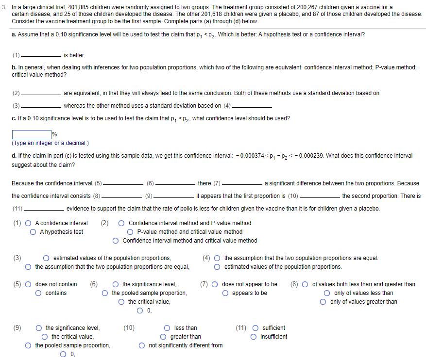 3. In a large clinical trial, 401,885 children were randomly assigned to two groups. The treatment group consisted of 200,267 children given a vaccine for a
certain disease, and 25 of those children developed the disease. The other 201,618 children were given a placebo, and 87 of those children developed the disease.
Consider the vaccine treatment group to be the first sample. Complete parts (a) through (d) below.
a. Assume that a 0.10 significance level will be used to test the claim that p₁ <p₂. Which is better: A hypothesis test or a confidence interval?
(1).
is better.
b. In general, when dealing with inferences for two population proportions, which two of the following are equivalent: confidence interval method; P-value method;
critical value method?
(2)
(3)
c. If a 0.10 significance level is to be used to test the claim that p₁ <p₂, what confidence level should be used?
are equivalent, in that they will always lead to the same conclusion. Both of these methods use a standard deviation based on
whereas the other method uses a standard deviation based on (4)
%
(Type an integer or a decimal.)
d. If the claim in part (c) is tested using this sample data, we get this confidence interval: -0.000374 P₁ P₂ -0.000239. What does this confidence interval
suggest about the claim?
Because the confidence interval (5).
the confidence interval consists (8)
(11).
there (7)
it appears that the first proportion is (10).
evidence to support the claim that the rate of polio is less for children given the vaccine than it is for children given a placebo.
(1) O A confidence interval (2)
O A hypothesis test
(9)
(5) O does not contain (6)
contains
estimated values of the population proportions,
the assumption that the two population proportions are equal,
the significance level,
O the critical value,
Confidence interval method and P-value method
O P-value method and critical value method
Confidence interval method and critical value method
the pooled sample proportion,
O 0,
O the significance level,
the pooled sample proportion,
O the critical value,
O 0,
(10)
a significant difference between the two proportions. Because
the second proportion. There is
(4) ○ the assumption that the two population proportions are equal.
estimated values of the population proportions.
(7) O does not appear to be
O appears to be
less than
greater than
O not significantly different from
(11) O sufficient
O insufficient
(8) ○ of values both less than and greater than
O only of values less than
O only of values greater than