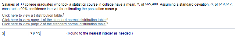 Salaries of 33 college graduates who took a statistics course in college have a mean, x, of $65,400. Assuming a standard deviation, o, of $19,612,
construct a 99% confidence interval for estimating the population mean μ.
Click here to view a t distribution table.
Click here to view page 1 of the standard normal distribution table.8
Click here to view page 2 of the standard normal distribution table.Ⓡ
<μ<s
(Round to the nearest integer as needed.)