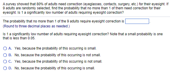 A survey showed that 80% of adults need correction (eyeglasses, contacts, surgery, etc.) for their eyesight. If
9 adults are randomly selected, find the probability that no more than 1 of them need correction for their
eyesight. Is 1 a significantly low number of adults requiring eyesight correction?
The probability that no more than 1 of the 9 adults require eyesight correction is
(Round to three decimal places as needed.)
Is 1 a significantly low number of adults requiring eyesight correction? Note that a small probability is one
that is less than 0.05.
O A. Yes, because the probability of this occurring is small.
O B. No, because the probability of this occurring is not small.
O C. Yes, because the probability of this occurring is not small.
O D. No, because the probability of this occurring is small.