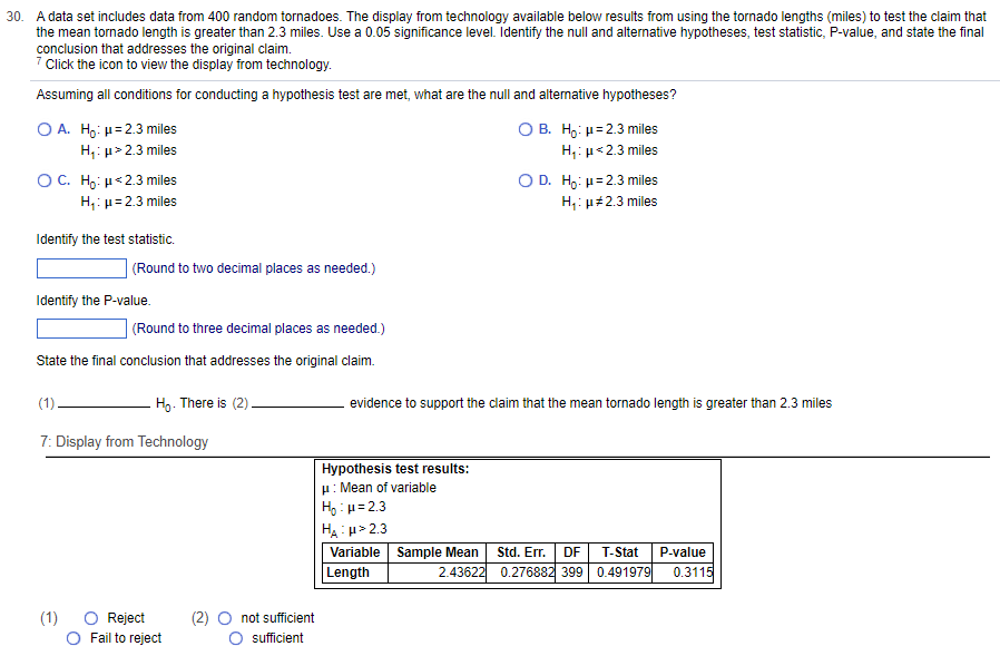 30. A data set includes data from 400 random tornadoes. The display from technology available below results from using the tornado lengths (miles) to test the claim that
the mean tornado length is greater than 2.3 miles. Use a 0.05 significance level. Identify the null and alternative hypotheses, test statistic, P-value, and state the final
conclusion that addresses the original claim.
7 Click the icon to view the display from technology.
Assuming all conditions for conducting a hypothesis test are met, what are the null and alternative hypotheses?
O A. Ho: μ =2.3 miles
H₁: μ>2.3 miles
O C. Ho: μ<2.3 miles
H₁: μ = 2.3 miles
Identify the test statistic.
(Round to two decimal places as needed.)
Identify the P-value.
(Round to three decimal places as needed.)
State the final conclusion that addresses the original claim.
(1)
(1)
7: Display from Technology
Ho. There is (2).
O Reject
Fail to reject
(2) O not sufficient
sufficient
O B. Ho: μ = 2.3 miles
H₁: μ<2.3 miles
Hypothesis test results:
μ: Mean of variable
H₂:μ=2.3
HA:H>2.3
Variable Sample Mean
Length
2.43622
O D. Ho: μ=2.3 miles
H₁: μ#2.3 miles
evidence to support the claim that the mean tornado length is greater than 2.3 miles
Std. Err. DF T-Stat P-value
0.276882 399 0.491979 0.3115