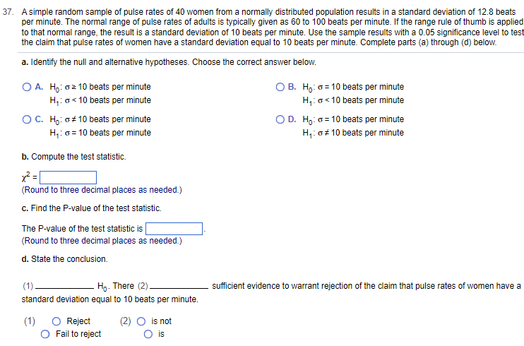 37. A simple random sample of pulse rates of 40 women from a normally distributed population results in a standard deviation of 12.8 beats
per minute. The normal range of pulse rates of adults is typically given as 60 to 100 beats per minute. If the range rule of thumb is applied
to that normal range, the result is a standard deviation of 10 beats per minute. Use the sample results with a 0.05 significance level to test
the claim that pulse rates of women have a standard deviation equal to 10 beats per minute. Complete parts (a) through (d) below.
a. Identify the null and alternative hypotheses. Choose the correct answer below.
O A. Ho: oz 10 beats per minute
H₁:
<10 beats per minute
O C. Ho:
#10 beats per minute
H₁: = 10 beats per minute
b. Compute the test statistic.
x² =
(Round to three decimal places as needed.)
c. Find the P-value of the test statistic.
The P-value of the test statistic is
(Round to three decimal places as needed.)
d. State the conclusion.
(1)
Ho. There (2).
standard deviation equal to 10 beats per minute.
(1)
O Reject
Fail to reject
is not
O is
OB. Ho: 10 beats per minute
H₁: <10 beats per minute
O D. Ho: 10 beats per minute
H₁: G# 10 beats per minute
sufficient evidence to warrant rejection of the claim that pulse rates of women have a