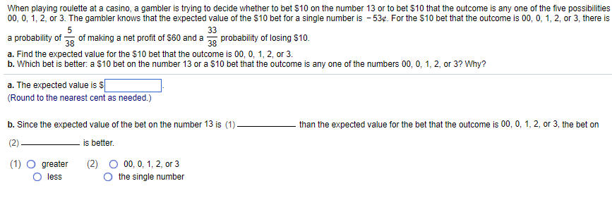 When playing roulette at a casino, a gambler is trying to decide whether to bet $10 on the number 13 or to bet $10 that the outcome is any one of the five possibilities
00, 0, 1, 2, or 3. The gambler knows that the expected value of the $10 bet for a single number is -53¢. For the $10 bet that the outcome is 00, 0, 1, 2, or 3, there is
5
33
a probability of 38 of making a net profit of $60 and a 38 probability of losing $10.
a. Find the expected value for the $10 bet that the outcome is 00, 0, 1, 2, or 3.
b. Which bet is better: a $10 bet on the number 13 or a $10 bet that the outcome is any one of the numbers 00, 0, 1, 2, or 3? Why?
a. The expected value is $
(Round to the nearest cent as needed.)
b. Since the expected value of the bet on the number 13 is (1).
is better.
(1) O greater
less
00, 0, 1, 2, or 3
the single number
than the expected value for the bet that the outcome is 00, 0, 1, 2, or 3, the bet on