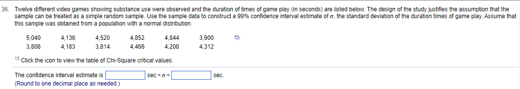 36. Twelve different video games showing substance use were observed and the duration of times of game play (in seconds) are listed below. The design of the study justifies the assumption that the
sample can be treated as a simple random sample. Use the sample data to construct a 99% confidence interval estimate of o, the standard deviation of the duration times of game play. Assume that
this sample was obtained from a population with a normal distribution.
4,136
4.520
4,183
3,814
13 Click the icon to view the table of Chi-Square critical values.
5,040
3,808
The confidence interval estimate is
(Round to one decimal place as needed.)
4,852
4,466
4,844
4,208
sec<o<
3,900
4,312
sec.
Q