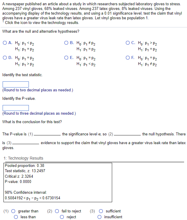 A newspaper published an article about a study in which researchers subjected laboratory gloves to stress.
Among 237 vinyl gloves, 68% leaked viruses. Among 237 latex gloves, 8% leaked viruses. Using the
accompanying display of the technology results, and using a 0.01 significance level, test the claim that vinyl
gloves have a greater virus leak rate than latex gloves. Let vinyl gloves be population 1.
Click the icon to view the technology results.
What are the null and alternative hypotheses?
OA. Ho: P₁ <P2
H₁: P₁ = P2
O D. Ho: P₁ P2
H₁: P₁>P2
Identify the test statistic.
(Round to two decimal places as needed.)
Identify the P-value.
The P-value is (1)
is (3)
gloves.
(Round to three decimal places as needed.)
What is the conclusion for this test?
O B. Ho: P₁ P2
H₁: P₁ = P2
1: Technology Results
Pooled proportion: 0.38
Test statistic, z: 13.2497
Critical z: 2.3264
P-value: 0.0000
O E. Ho: P₁ P2
H₁: P₁ <P2
98% Confidence interval:
0.5084192<P₁ P₂ <0.6730154
(1) O greater than
O less than
the significance level a, so (2)
the null hypothesis. There
evidence to support the claim that vinyl gloves have a greater virus leak rate than latex
(2) O fail to reject
O reject
OC. Ho: P₁>P₂
H₁: P₁ = P2
sufficient
insufficient
OF. Ho: P₁ P2
H₁: P1 P2