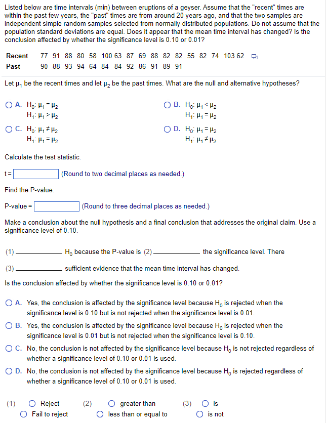 Listed below are time intervals (min) between eruptions of a geyser. Assume that the "recent" times are
within the past few years, the "past" times are from around 20 years ago, and that the two samples are
independent simple random samples selected from normally distributed populations. Do not assume that the
population standard deviations are equal. Does it appear that the mean time interval has changed? Is the
conclusion affected by whether the significance level is 0.10 or 0.01?
Recent 77 91 88 80 58 100 63 87 69 88 82 82 55 82 74 103 62
Past
90 88 93 94 64 84 84 92 86 91 89 91
Let μ, be the recent times and let μ₂ be the past times. What are the null and alternative hypotheses?
OA Hồ- Hi-t
H₁: Hy > H₂
OC. Ho: H₁ H₂
H₁: H₂=H₂
Calculate the test statistic.
t=
Find the P-value.
OB. Ho: H₁ H₂
H₁: H₁ = H₂
(Round to two decimal places as needed.)
P-value =
(Round to three decimal places as needed.)
Make a conclusion about the null hypothesis and a final conclusion that addresses the original claim. Use a
significance level of 0.10.
OD. Ho Hì-H
H₁: H₁ H₂
(1).
H, because the P-value is (2).
(3)
sufficient evidence that the mean time interval has changed.
Is the conclusion affected by whether the significance level is 0.10 or 0.01?
O A. Yes, the conclusion is affected by the significance level because Ho is rejected when the
significance level is 0.10 but is not rejected when the significance level is 0.01.
(1)
O B. Yes, the conclusion is affected by the significance level because H, is rejected when the
significance level is 0.01 but is not rejected when the significance level is 0.10.
O C.
No, the conclusion is not affected by the significance level because Ho is not rejected regardless of
whether a significance level of 0.10 or 0.01 is used.
O Reject
O Fail to reject
the significance level. There
O D.
No, the conclusion is not affected by the significance level because H, is rejected regardless of
whether a significance level of 0.10 or 0.01 is used.
(2)
greater than
less than or equal to
(3)
O is
is not