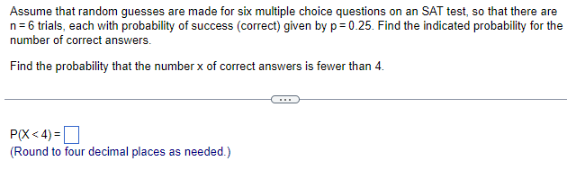 Assume that random guesses are made for six multiple choice questions on an SAT test, so that there are
n = 6 trials, each with probability of success (correct) given by p=0.25. Find the indicated probability for the
number of correct answers.
Find the probability that the number x of correct answers is fewer than 4.
P(X<4)=
(Round to four decimal places as needed.)