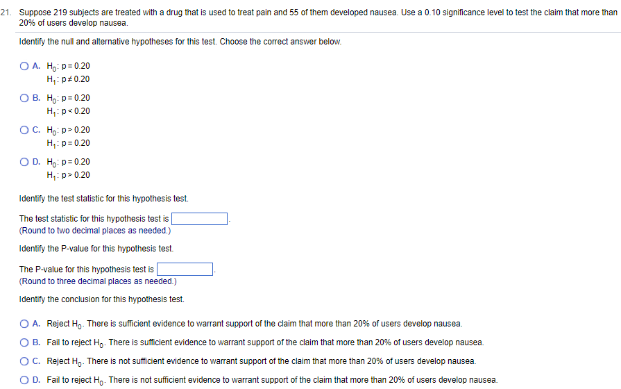 21. Suppose 219 subjects are treated with a drug that is used to treat pain and 55 of them developed nausea. Use a 0.10 significance level to test the claim that more than
20% of users develop nausea.
Identify the null and alternative hypotheses for this test. Choose the correct answer below.
OA. Ho: p=0.20
H₁: p=0.20
O B. Ho: p=0.20
H₁: p<0.20
O C. Ho:p>0.20
H₁: p=0.20
O D. Ho: p=0.20
H₁: p > 0.20
Identify the test statistic for this hypothesis test.
The test statistic for this hypothesis test is
(Round to two decimal places as needed.)
Identify the P-value for this hypothesis test.
The P-value for this hypothesis test is
(Round to three decimal places as needed.)
Identify the conclusion for this hypothesis test.
O A. Reject Hō. There is sufficient evidence to warrant support of the claim that more than 20% of users develop nausea.
O B. Fail to reject H. There is sufficient evidence to warrant support of the claim that more than 20% of users develop nausea.
O C. Reject H₂. There is not sufficient evidence to warrant support of the claim that more than 20% of users develop nausea.
O D. Fail to reject Ho. There is not sufficient evidence to warrant support of the claim that more than 20% of users develop nausea.