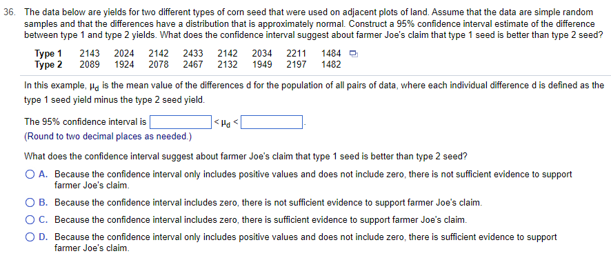 36. The data below are yields for two different types of corn seed that were used on adjacent plots of land. Assume that the data are simple random
samples and that the differences have a distribution that is approximately normal. Construct a 95% confidence interval estimate of the difference
between type 1 and type 2 yields. What does the confidence interval suggest about farmer Joe's claim that type 1 seed is better than type 2 seed?
Type 1 2143 2024 2142 2433 2142 2034 2211 1484
Type 2 2089 1924 2078 2467 2132 1949
2197
1482
In this example, " is the mean value of the differences d for the population of all pairs of data, where each individual difference d is defined as the
type 1 seed yield minus the type 2 seed yield.
The 95% confidence interval is
(Round to two decimal places as needed.)
<Hd <
What does the confidence interval suggest about farmer Joe's claim that type 1 seed is better than type 2 seed?
O A. Because the confidence interval only includes positive values and does not include zero, there is not sufficient evidence to support
farmer Joe's claim.
O B. Because the confidence interval includes zero, there is not sufficient evidence to support farmer Joe's claim.
OC. Because the confidence interval includes zero, there is sufficient evidence to support farmer Joe's claim.
O D. Because the confidence interval only includes positive values and does not include zero, there is sufficient evidence to support
farmer Joe's claim.