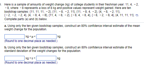 9. Here is a sample of amounts of weight change (kg) of college students in their freshman year: 11, 4, -2,
-8, where - 8 represents a loss of 8 kg and positive values represent weight gained. Here are ten
bootstrap samples: (11, 11, 11, -2}, {11, −8, −2, 11}, {11, −8, 4, −2}, {4, -8, -2, 11},
{-2, -2, -2, 4}, {4, −8, 4, −8}, {11, 4, 8, -2}, {-8, 4, 8, 4}, {-8, -2, −8, 4}, {4, 11, 11, 11).
Complete parts (a) and (b) below.
a. Using only the ten given bootstrap samples, construct an 80% confidence interval estimate of the mean
weight change for the population.
kg<μ<
kg
(Round to one decimal place as needed.)
b. Using only the ten given bootstrap samples, construct an 80% confidence interval estimate of the
standard deviation of the weight changes for the population.
kg <s<
kg
(Round to one decimal place as needed.)