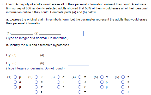 3. Claim: A majority of adults would erase all of their personal information online if they could. A software
firm survey of 636 randomly selected adults showed that 58% of them would erase all of their personal
information online if they could. Complete parts (a) and (b) below.
a. Express the original claim in symbolic form. Let the parameter represent the adults that would erase
their personal information.
(1).
(2)
(Type an integer or a decimal. Do not round.)
b. Identify the null and alternative hypotheses.
Ho (3).
H₂₁: (5)
(Type integers or decimals. Do not round.)
(1) O p
(3)
(4)
44. 11
A
0
0