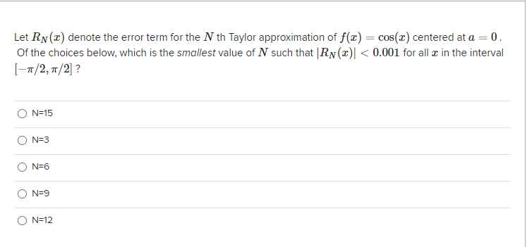 Let RN(x) denote the error term for the N th Taylor approximation of f(x) = cos(r) centered at a = 0.
Of the choices below, which is the smallest value of N such that |RN (x)| < 0.001 for all æ in the interval
-п/2, п/2]?
N=15
N=3
N=6
N=9
O N=12
