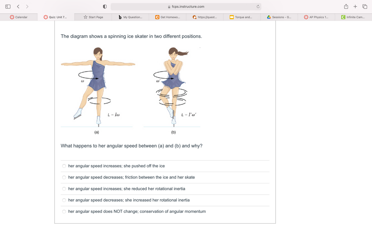 fcps.instructure.com
+
Calendar
Quiz: Unit 7...
* Start Page
b My Question...
C Get Homewo...
https://quest..
Torque and...
Sessions - G...
AP Physics 1...
C Infinite Cam...
The diagram shows a spinning ice skater in two different positions.
L = Iw
L = I'w'
%3D
(a)
(b)
What happens to her angular speed between (a) and (b) and why?
her angular speed increases; she pushed off the ice
her angular speed decreases; friction between the ice and her skate
her angular speed increases; she reduced her rotational inertia
her angular speed decreases; she increased her rotational inertia
her angular speed does NOT change; conservation of angular momentum
