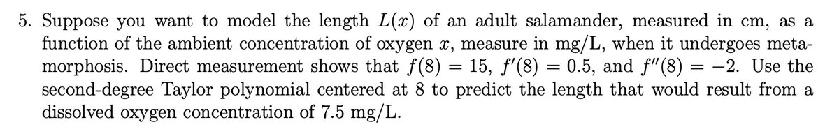 5. Suppose you want to model the length L(x) of an adult salamander, measured in cm, as a
function of the ambient concentration of oxygen x, measure in mg/L, when it undergoes meta-
morphosis. Direct measurement shows that ƒ(8) = 15, ƒ'(8) = 0.5, and ƒ"(8) = −2. Use the
second-degree Taylor polynomial centered at 8 to predict the length that would result from a
dissolved oxygen concentration of 7.5 mg/L.