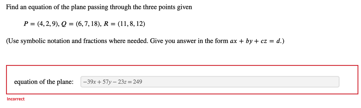 Find an equation of the plane passing through the three points given
P = (4, 2, 9), Q = (6, 7, 18), R = (11,8, 12)
(Use symbolic notation and fractions where needed. Give you answer in the form ax + by + cz = d.)
equation of the plane: -39x+57y - 23z = 249
Incorrect