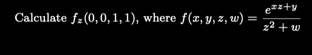 ### Problem Statement

Calculate \( f_z(0, 0, 1, 1) \), where \( f(x, y, z, w) = \frac{e^{xz+y}}{z^2 + w} \).

---

**Explanation:**

The problem requires calculating the partial derivative of the function \( f \) with respect to the variable \( z \) at the point \( (0, 0, 1, 1) \). The function \( f(x, y, z, w) \) is given as:

\[ f(x, y, z, w) = \frac{e^{xz + y}}{z^2 + w} \]

To solve this, you will need to follow these steps:

1. **Differentiate \( f \) with respect to \( z \).**
2. **Substitute \( x = 0 \), \( y = 0 \), \( z = 1 \), and \( w = 1 \) into the derivative.**

#### Differentiation Step-by-Step:
1. **Differentiate the numerator and the denominator separately and then apply the quotient rule:**

\[ \frac{\partial}{\partial z}\left(\frac{e^{xz + y}}{z^2 + w}\right) = \frac{ (z^2+w) \frac{\partial e^{xz+y}}{\partial z} - e^{xz+y} \frac{\partial (z^2+w)}{\partial z} }{(z^2+w)^2} \]

2. **Compute \(\frac{\partial e^{xz+y}}{\partial z}\):**

\[ \frac{\partial e^{xz + y}}{\partial z} = xe^{xz + y} \]

3. **Compute \(\frac{\partial (z^2 + w)}{\partial z}\):**

\[ \frac{\partial (z^2 + w)}{\partial z} = 2z \]

4. **Substitute these into the quotient rule expression:**

\[ \frac{\partial}{\partial z}\left(\frac{e^{xz + y}}{z^2 + w}\right) = \frac{(z^2 + w) \cdot (xe^{xz + y}) - e^{xz + y} \cdot 2z}{(z^2 + w)^2} \]

5