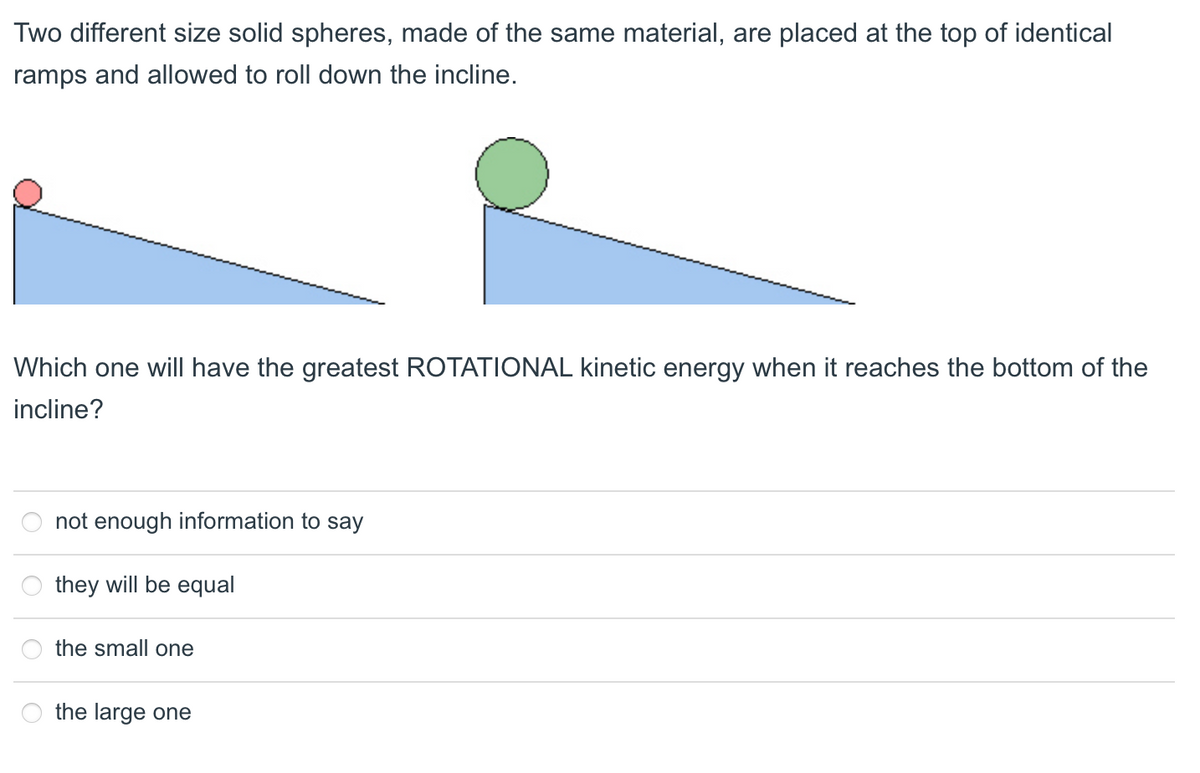 Two different size solid spheres, made of the same material, are placed at the top of identical
ramps and allowed to roll down the incline.
Which one will have the greatest ROTATIONAL kinetic energy when it reaches the bottom of the
incline?
not enough information to say
they will be equal
the small one
the large one
