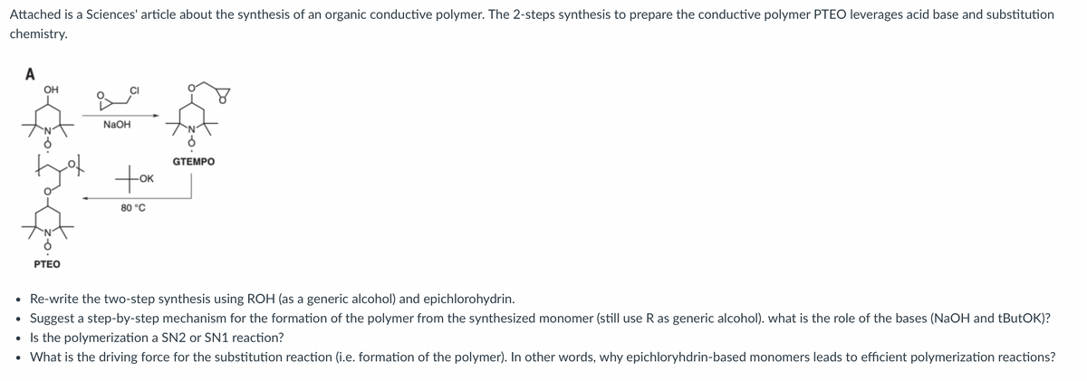 Attached is a Sciences' article about the synthesis of an organic conductive polymer. The 2-steps synthesis to prepare the conductive polymer PTEO leverages acid base and substitution
chemistry.
A
OH
PTEO
NaOH
GTEMPO
+OK
OK
80°C
• Re-write the two-step synthesis using ROH (as a generic alcohol) and epichlorohydrin.
•
Suggest a step-by-step mechanism for the formation of the polymer from the synthesized monomer (still use R as generic alcohol). what is the role of the bases (NaOH and tButOK)?
• Is the polymerization a SN2 or SN1 reaction?
• What is the driving force for the substitution reaction (i.e. formation of the polymer). In other words, why epichloryhdrin-based monomers leads to efficient polymerization reactions?