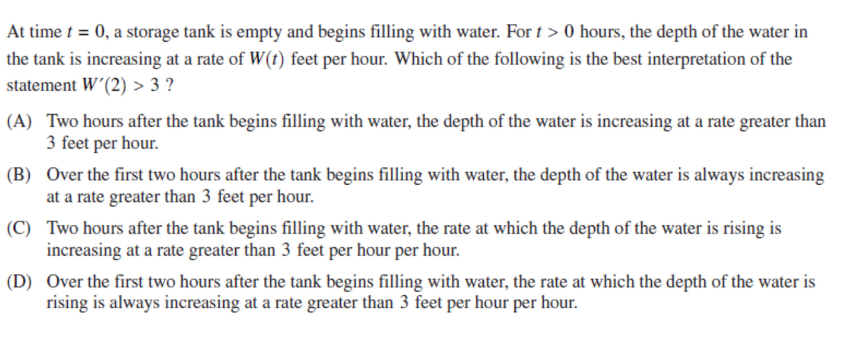 At time t = 0, a storage tank is empty and begins filling with water. For t > 0 hours, the depth of the water in
the tank is increasing at a rate of W(t) feet per hour. Which of the following is the best interpretation of the
statement W’(2) > 3 ?
(A) Two hours after the tank begins filling with water, the depth of the water is increasing at a rate greater than
3 feet per hour.
(B) Over the first two hours after the tank begins filling with water, the depth of the water is always increasing
at a rate greater than 3 feet per hour.
(C) Two hours after the tank begins filling with water, the rate at which the depth of the water is rising is
increasing at a rate greater than 3 feet per hour per hour.
(D) Over the first two hours after the tank begins filling with water, the rate at which the depth of the water is
rising is always increasing at a rate greater than 3 feet per hour per hour.
