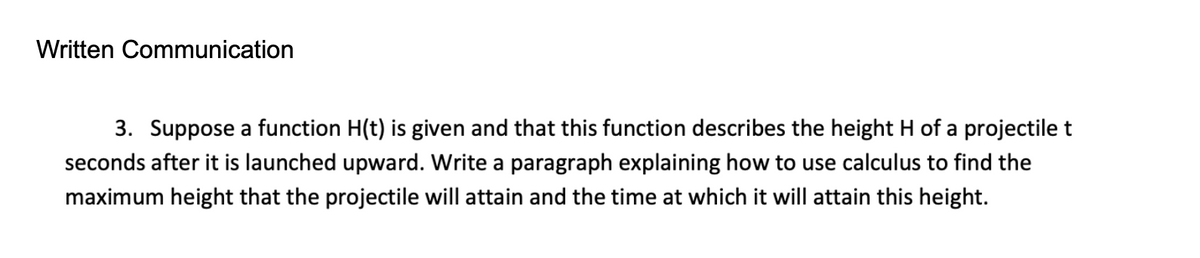 Written Communication
3. Suppose a function H(t) is given and that this function describes the height H of a projectile t
seconds after it is launched upward. Write a paragraph explaining how to use calculus to find the
maximum height that the projectile will attain and the time at which it will attain this height.