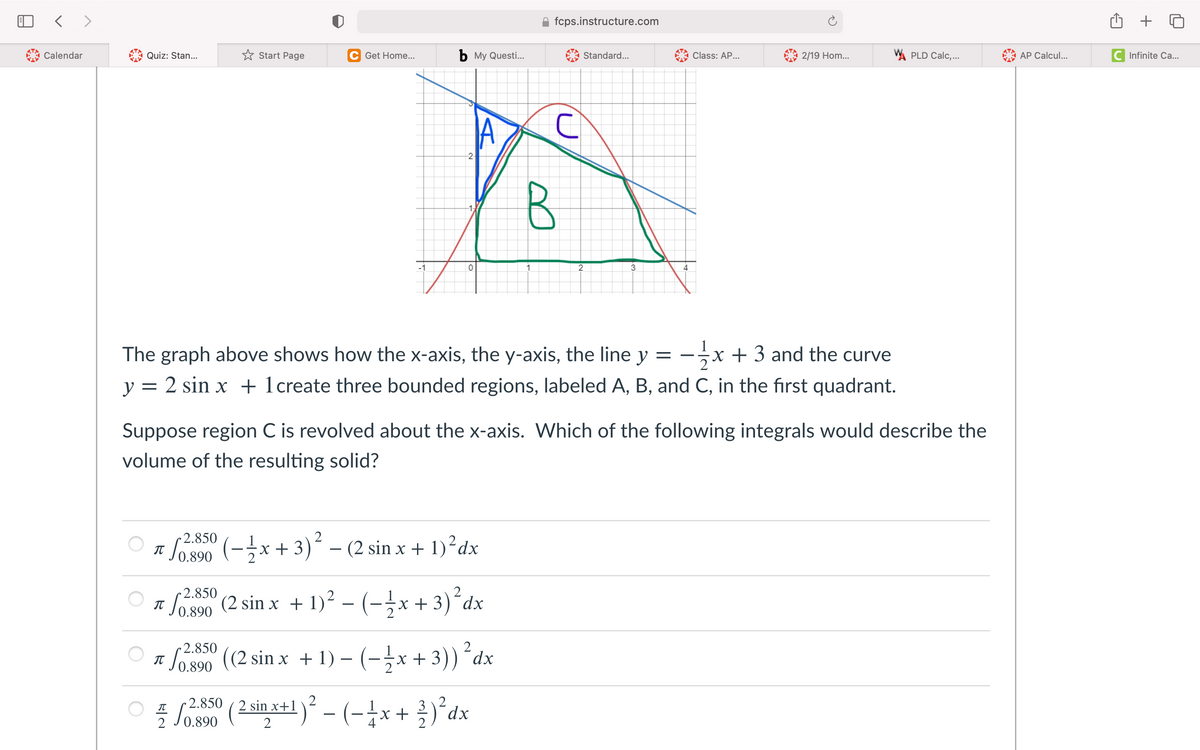 < >
fcps.instructure.com
Calendar
Quiz: Stan...
* Start Page
C Get Home...
b My Questi.
Standard...
Class: AP...
2/19 Hom...
W. PLD Calc,...
AP Calcul...
C Infinite Ca...
2-
1-
3
4
The graph above shows how the x-axis, the y-axis, the line y = -x + 3 and the curve
X
y = 2 sin x + 1create three bounded regions, labeled A, B, and C, in the first quadrant.
Suppose region C is revolved about the x-axis. Which of the following integrals would describe the
volume of the resulting solid?
2.850 (-x+3)² – (2 sin x + 1)²dx
0.890
2.850
IT
0.890
So s90 (2 sin x + 1)² – (-¿x +3)´dx
2.850
2
So 890 (2 sin x +1) – (-→x + 3))´dx
0.890
Sos00
2.850
2
2 sin x+1
x +
dx
-
2
0.890
2
