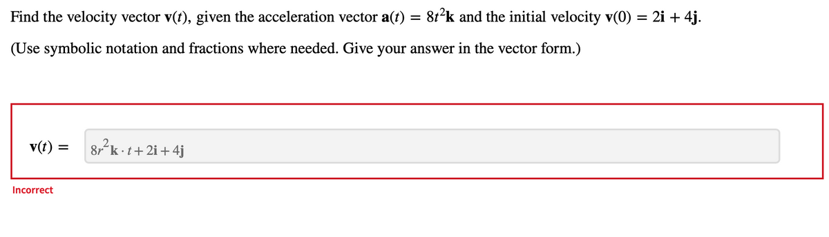 Find the velocity vector v(t), given the acceleration vector a(t)
(Use symbolic notation and fractions where needed. Give your answer in the vector form.)
v(t) :
Incorrect
=
2
8r k.t+2i+4j
=
8t²k and the initial velocity v(0) = 2i + 4j.