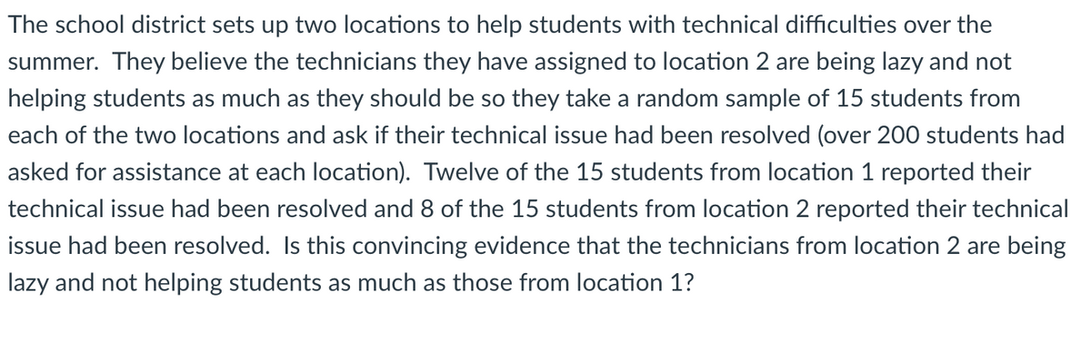 The school district sets up two locations to help students with technical difficulties over the
summer. They believe the technicians they have assigned to location 2 are being lazy and not
helping students as much as they should be so they take a random sample of 15 students from
each of the two locations and ask if their technical issue had been resolved (over 200 students had
asked for assistance at each location). Twelve of the 15 students from location 1 reported their
technical issue had been resolved and 8 of the 15 students from location 2 reported their technical
issue had been resolved. Is this convincing evidence that the technicians from location 2 are being
lazy and not helping students as much as those from location 1?
