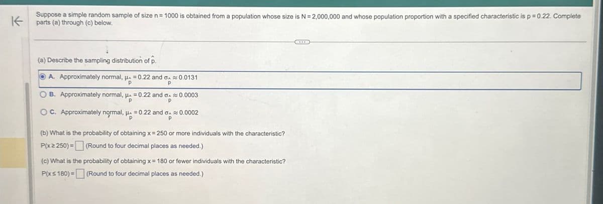 不
Suppose a simple random sample of size n = 1000 is obtained from a population whose size is N = 2,000,000 and whose population proportion with a specified characteristic is p=0.22. Complete
parts (a) through (c) below.
(a) Describe the sampling distribution of p.
A. Approximately normal, p=0.22 and 0.0131
B. Approximately normal, μ
OC. Approximately normal, H
P
P
=0.22 and σ 0.0003
p
=0.22 and σ 0.0002
P
(b) What is the probability of obtaining x = 250 or more individuals with the characteristic?
P(x≥250)=(Round to four decimal places as needed.)
(c) What is the probability of obtaining x = 180 or fewer individuals with the characteristic?
P(x≤180)=(Round to four decimal places as needed.)