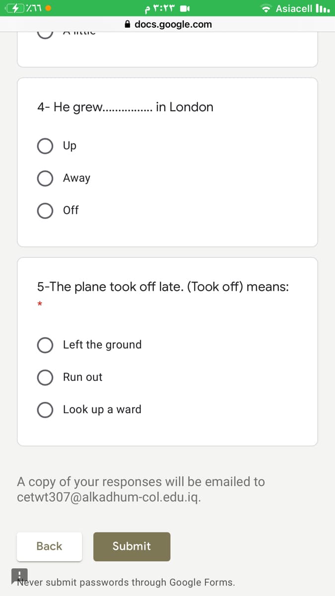 ۳:۲۳ م
* Asiacell liı.
docs.google.com
AIILLIC
4- He grew.. . in London
Up
Away
Off
5-The plane took off late. (Took off) means:
Left the ground
Run out
Look up a ward
A copy of your responses will be emailed to
cetwt307@alkadhum-col.edu.iq.
Вack
Submit
Never submit passwords through Google Forms.
