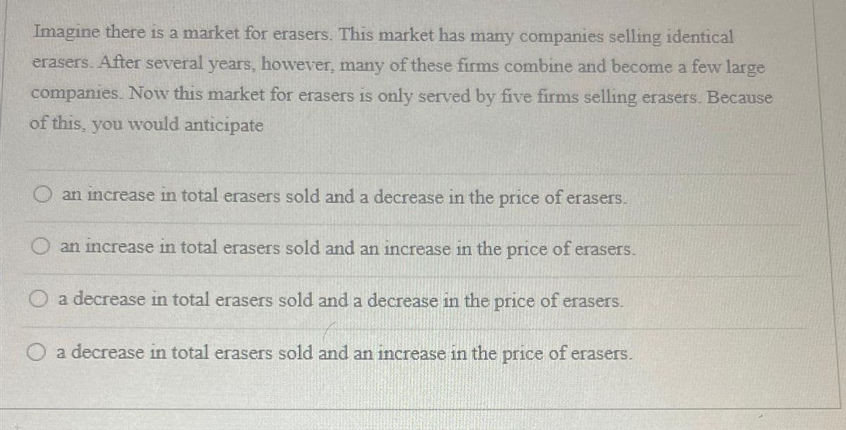 Imagine there is a market for erasers. This market has many companies selling identical
erasers. After several years, however, many of these firms combine and become a few large
companies. Now this market for erasers is only served by five firms selling erasers. Because
of this, you would anticipate
O an increase in total erasers sold and a decrease in the price of erasers.
an increase in total erasers sold and an increase in the price of erasers.
O a decrease in total erasers sold and a decrease in the price of erasers.
O a decrease in total erasers sold and an increase in the price of erasers.