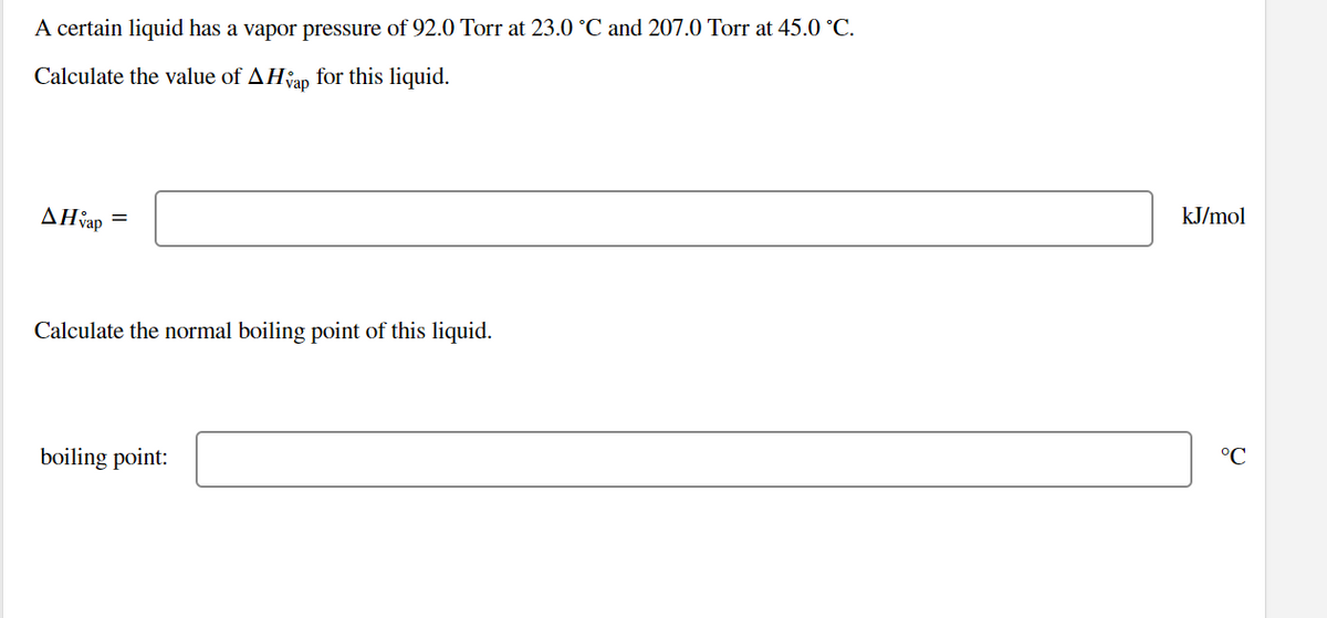 A certain liquid has a vapor pressure of 92.0 Torr at 23.0 °C and 207.0 Torr at 45.0 °C.
Calculate the value of AHvap for this liquid.
AH vap
=
Calculate the normal boiling point of this liquid.
boiling point:
kJ/mol
°℃