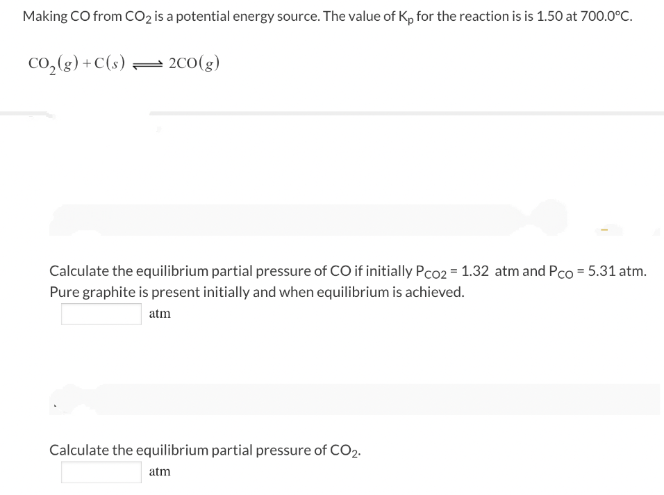 Making CO from CO₂ is a potential energy source. The value of Kp for the reaction is is 1.50 at 700.0°C.
CO₂(g) + C(s)2CO(g)
Calculate the equilibrium partial pressure of CO if initially Pco2 = 1.32 atm and Pco = 5.31 atm.
Pure graphite is present initially and when equilibrium is achieved.
atm
Calculate the equilibrium partial pressure of CO2.
atm