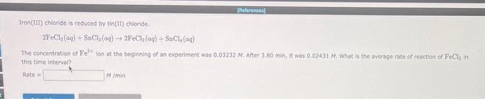 Iron(III) chloride is reduced by tin(11) chloride.
eferences)
2FeCl(aq) + SnCl₂ (aq) H 2FeCl₂ (aq) + SnCl(aq)
The concentration of Fe²+ ion at the beginning of an experiment was 0.03232 M. After 3.80 min, it was 0.02431 M. What is the average rate of reaction of FeCl, in
this time interval?
Rate
M/min