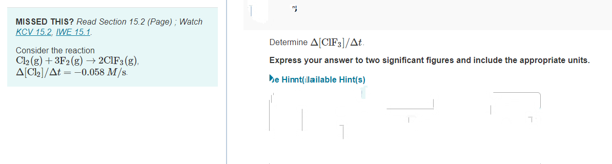 MISSED THIS? Read Section 15.2 (Page); Watch
KCV 15.2, IWE 15.1.
Consider the reaction
Cl₂(g) + 3F2 (g) → 2C1F3(g),
A[C1₂]/At = -0.058 M/s.
r
Determine A[CIF3]/At.
Express your answer to two significant figures and include the appropriate units.
e Hinnt(llailable Hint(s)
T