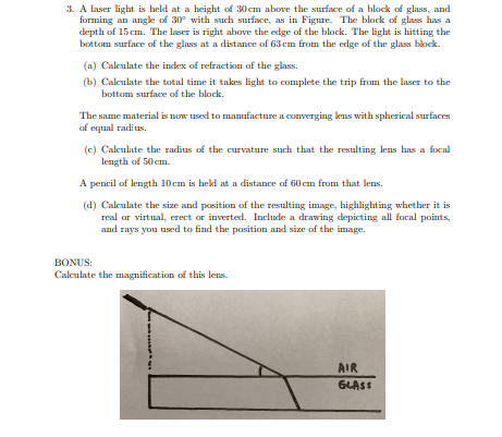 3. A laser light is held at a height of 30 cm above the surface of a block of glass, and
forming an angle of 30° with such surface, as in Figure. The block of glass has a
depth of 15 cm. The laser is right above the edge of the block. The light is hitting the
bottom surface of the glass at a distance of 63 cm from the edge of the glass block.
(a) Calculate the index of refraction of the glass.
(b) Calculate the total time it takes light to complete the trip from the laser to the
bottom surface of the block.
The same material is now used to manufacture a converging lens with spherical surfaces
of equal radius.
(c) Calculate the radius of the curvature such that the resulting lens has a focal
length of 50 em.
A pencil of length 10cm is hekd at a distance of 60 cm from that lens.
(d) Calculate the size and position of the resulting image, highlighting whether it is
real or virtual, erect or inverted. Include a drawing depicting all focal points,
and rays you used to find the position and size of the image.
BONUS:
Calculate the magnification of this lens.
AIR
GLASS
