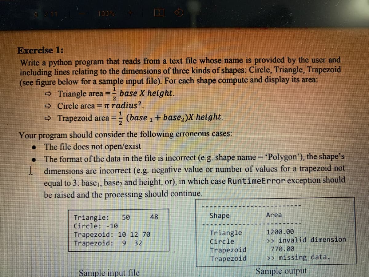 100%
Exercise 1:
Write a python program that reads from a text file whose name is provided by the user and
including lines relating to the dimensions of three kinds of shapes: Circle, Triangle, Trapezoid
(see figure below for a sample input file). For each shape compute and display its area:
- Triangle area = base X height.
2
A Circle area = n radius?.
- Trapezoid area = (base , + base,)X height.
2
Your program should consider the following erroneous cases:
• The file does not open/exist
The format of the data in the file is incorrect (e.g. shape name = 'Polygon'), the shape's
I dimensions are incorrect (e.g. negative value or number of values for a trapezoid not
equal to 3: base,, base, and height, or), in which case RuntimeError exception should
be raised and the processing should continue.
48
Shape
Area
Triangle:
Circle: -10
50
1200.00
>> invalid dimension
770.00
Triangle
Trapezoid: 10 12 70
Trapezoid:
32
Circle
Trapezoid
Trapezoid
>> missing data.
Sample input file
Sample output
