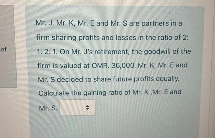 Mr. J, Mr. K, Mr. E and Mr. S are partners in a
firm sharing profits and losses in the ratio of 2:
1: 2: 1. On Mr. J's retirement, the goodwill of the
firm is valued at OMR. 36,000. Mr. K, Mr. E and
Mr. S decided to share future profits equally.
Calculate the gaining ratio of Mr. K ,Mr. E and
Mr. S.
of
