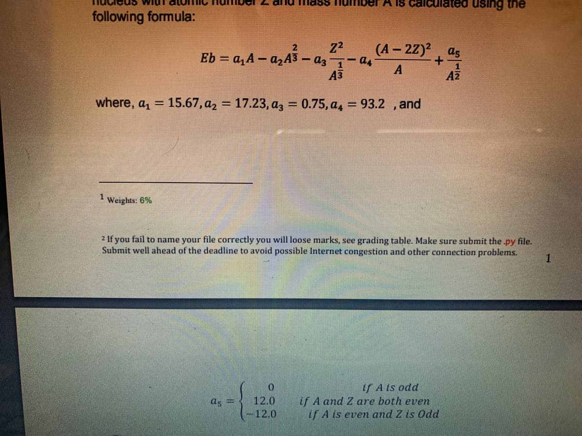 A IS
allculated using the
following formula:
(A – 2Z)?, as
A
2.
Eb = a, A – azA3 – az- as
+.
1
A3
Z
where, a, = 15.67, az = 17.23, az = 0.75, a, = 93.2 , and
%3D
%3D
%3D
Weights: 6%
2 If you fail to name your file correctly you will loose marks, see grading table. Make sure submit the.py file.
Submit well ahead of the deadline to avoid possible Internet congestion and other connection problems.
1
if A ts odd
if A and Z are both even
if A is even and Z is Odd
as =
12.0
-12.0
