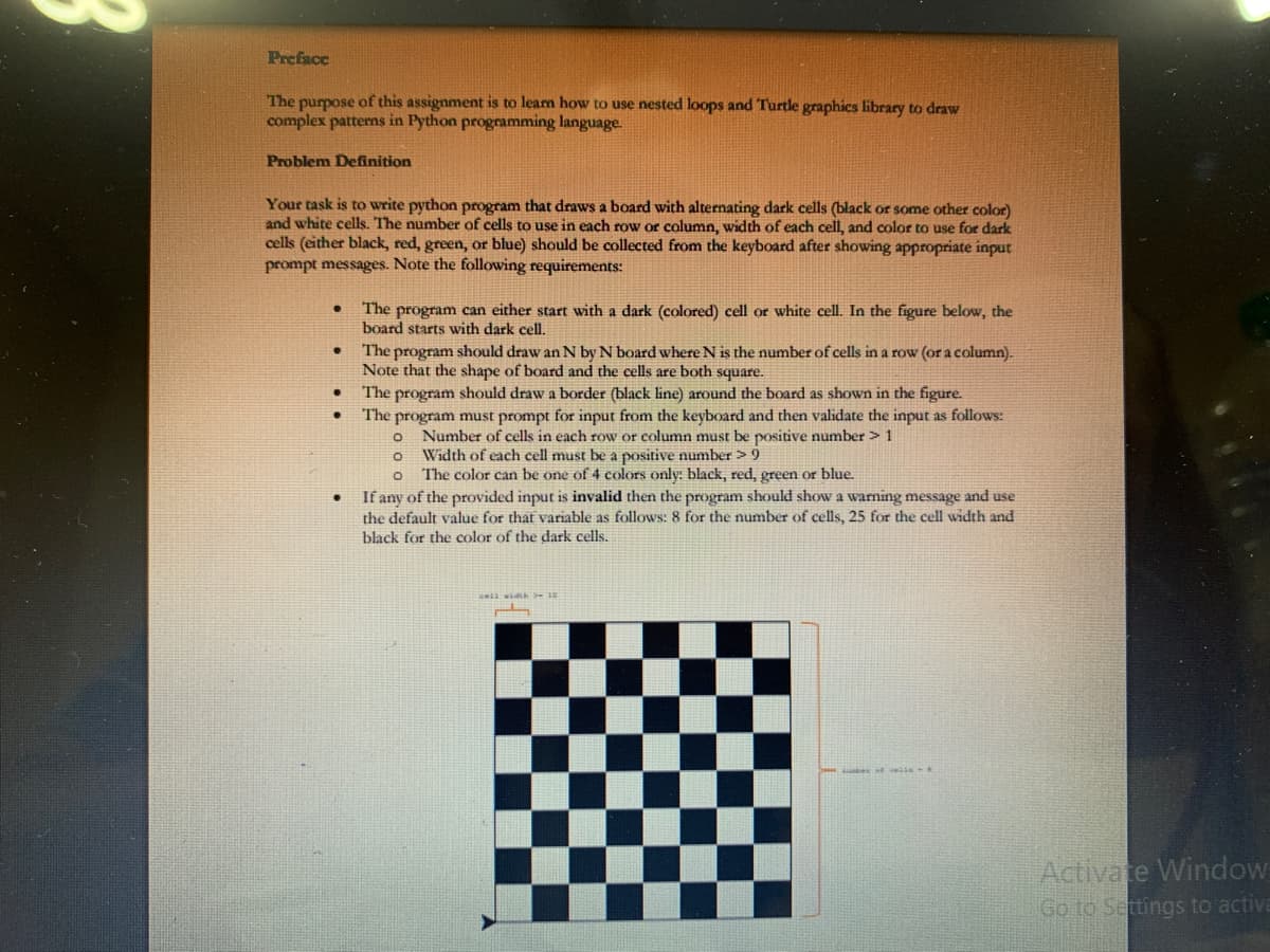 Preface
The purpose of this assignment is to leam how to use nested loops and Turtle graphics library to draw
complex patterns in Python programming language.
Problem Definition
Your task is to write python program that draws a board with alternating dark cells (black or some other color)
and white cells. The number of cells to use in each row or column, width of each cell, and color to use for dark
cells (either black, red, green, or blue) should be collected from the keyboard after showing appropriate input
prompt messages. Note the following requirements:
The program can either start with a dark (colored) cell or white cell. In the figure below, the
board starts with dark cell.
The program should draw an N by N board where N is the number of cells in a row (or a column).
Note that the shape of board and the cells are both square.
The program should draw a border (black line) around the board as shown in the figure.
The program must prompt for input from the keyboard and then validate the input as follows:
o Number of cells in each row or column must be positive number > 1
Width of each cell must be a positive number > 9
o The color can be one of 4 colors only: black, red, green or blue.
If any of the provided input is invalid then the program should show a warning message and use
the default value for that variable as follows: 8 for the number of cells, 25 for the cell width and
black for the color of the dark cells.
Activate Window
Go to Settings to activa
