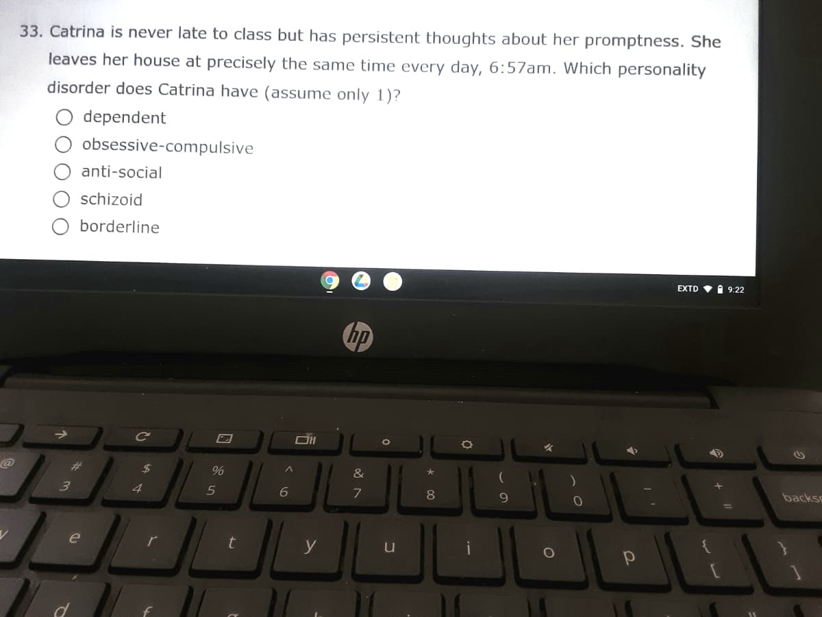 33. Catrina is never late to class but has persistent thoughts about her promptness. She
leaves her house at precisely the same time every day, 6:57am. Which personality
disorder does Catrina have (assume only 1)?
O dependent
obsessive-compulsive
anti-social
schizoid
O borderline
EXTD
O 9:22
hp
%23
%24
%
&
backs
3
4
8
%3D
e
t
y
u
