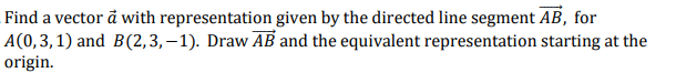 Find a vector å with representation given by the directed line segment AB, for
A(0,3,1) and B(2,3,–1). Draw AB and the equivalent representation starting at the
origin.
