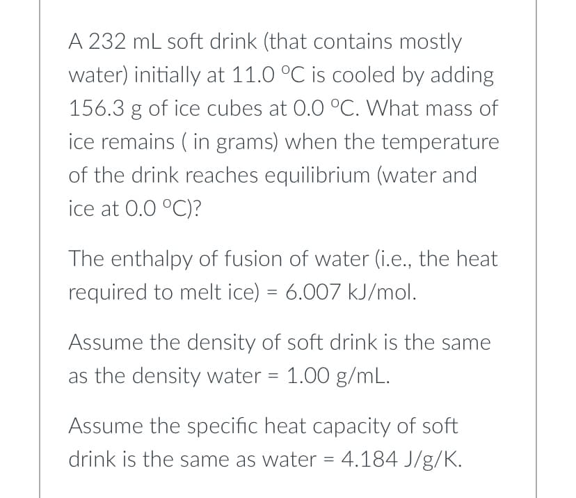 A 232 mL soft drink (that contains mostly
water) initially at 11.0 °C is cooled by adding
156.3 g of ice cubes at 0.0 °C. What mass of
ice remains (in grams) when the temperature
of the drink reaches equilibrium (water and
ice at 0.0 °C)?
The enthalpy of fusion of water (i.e., the heat
required to melt ice) = 6.007 kJ/mol.
Assume the density of soft drink is the same
as the density water = 1.00 g/mL.
Assume the specific heat capacity of soft
drink is the same as water = 4.184 J/g/K.