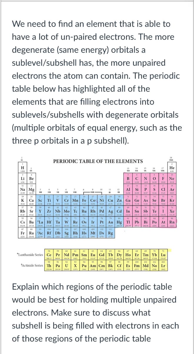 We need to find an element that is able to
have a lot of un-paired electrons. The more
degenerate (same energy) orbitals a
sublevel/subshell has, the more unpaired
electrons the atom can contain. The periodic
table below has highlighted all of the
elements that are filling electrons into
sublevels/subshells with degenerate orbitals
(multiple orbitals of equal energy, such as the
three p orbitals in a p subshell).
PERIODIC TABLE OF THE ELEMENTS
H
Не
17
VIA
14
15
VA
VA
VIA
Li Be
В
CN
F
Ne
694
14
" 12 Al Si PS CI Ar
Na Mg
22.9 2430
19 20
K Ca Sc Tiv Cr Mn Fe Co Ni Cu Zn Ga Ge As Se Br Kr
* ve ve
ve
VI
Rb Sr Y Zr Nb Mo Tc Ru Rh Pd Ag Cd In Sn Sb Te I Xe
Cs Ba 'La Hf Ta w Re Os Ir Pt Au Hg TI Pb Bi Po At Rn
87
Fr Ra Ac Rf Db Sg Bh Hs Mt Ds Rg
*Lanthanide Series Ce Pr Nd Pm Sm Eu Gd Tb Dy Ho Er Tm Yb Lu
94 95 % 97 8 9 100 101 102
"Actinide Series Th Pa U x Pu Am Cm Bk Cf | Es Fm Md No Lr
90 91 92
93
214 204
Explain which regions of the periodic table
would be best for holding multiple unpaired
electrons. Make sure to discuss what
subshell is being filled with electrons in each
of those regions of the periodic table
