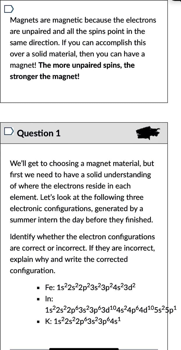 D
Magnets are magnetic because the electrons
are unpaired and all the spins point in the
same direction. If you can accomplish this
over a solid material, then you can have a
magnet! The more unpaired spins, the
stronger the magnet!
D Question 1
We'll get to choosing a magnet material, but
fırst we need to have a solid understanding
of where the electrons reside in each
element. Let's look at the following three
electronic configurations, generated by a
summer intern the day before they finished.
Identify whether the electron configurations
are correct or incorrect. If they are incorrect,
explain why and write the corrected
configuration.
· Fe: 1s22s?2p?3s²3p²4s?3d?
1 In:
1s22522p°3s?3p°3d104s²4pº4d105s²5p1
• K: 1s22s22p°3s²3pº4s1
