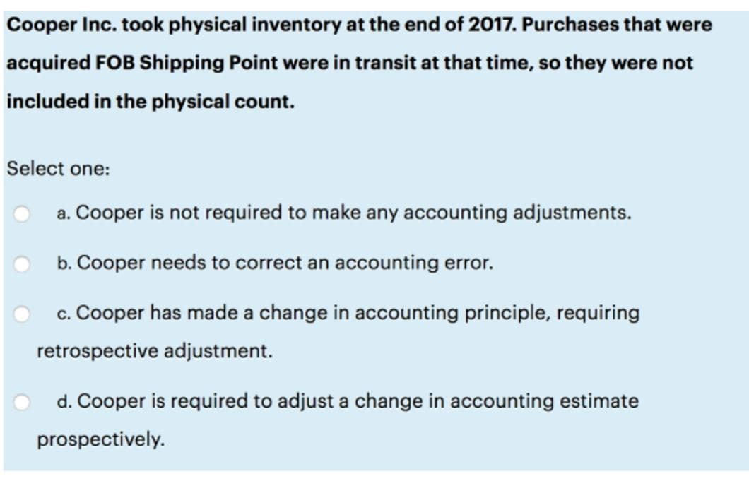 Cooper Inc. took physical inventory at the end of 2017. Purchases that were
acquired FOB Shipping Point were in transit at that time, so they were not
included in the physical count.
Select one:
a. Cooper is not required to make any accounting adjustments.
b. Cooper needs to correct an accounting error.
c. Cooper has made a change in accounting principle, requiring
retrospective adjustment.
d. Cooper is required to adjust a change in accounting estimate
prospectively.
