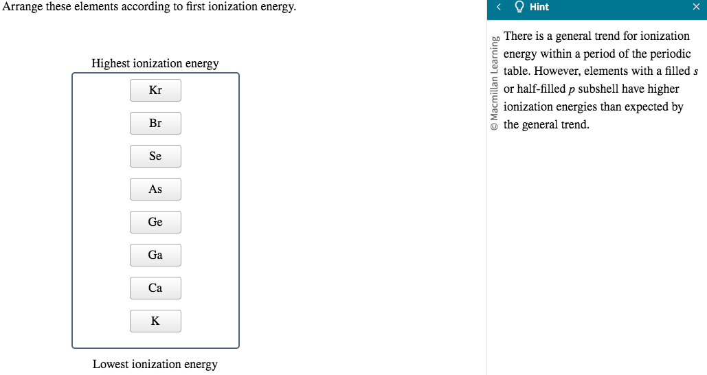 Arrange these elements according to first ionization energy.
Highest ionization energy
Kr
Br
Se
As
Ge
Ga
Ca
K
Lowest ionization energy
O Macmillan Learning
Hint
There is a general trend for ionization
energy within a period of the periodic
table. However, elements with a filled s
or half-filled p subshell have higher
ionization energies than expected by
the general trend.