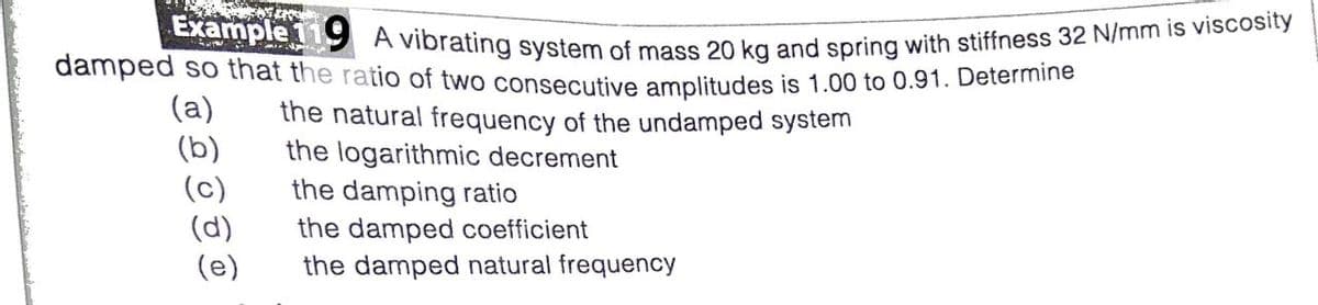 Example 119 A vibrating system of mass 20 kg and spring with stiffness 32 N/mm is viscosity
damped so that the ratio of two consecutive amplitudes is 1.00 to 0.91. Determino
(a)
(b)
(c)
(d)
(e)
the natural frequency of the undamped system
the logarithmic decrement
the damping ratio
the damped coefficient
the damped natural frequency
